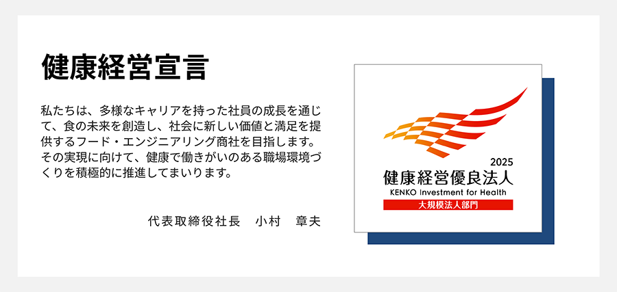 2025健康経営優良法人、大規模法人部門 私たちは、多様なキャリアを持った社員の成長を通じて、食の未来を創造し、社会に新しい価値と満足を提供するフード・エンジニアリング商社を目指します。その実現に向けて、健康で働きがいのある職場環境づくりを積極的に推進してまいります。代表取締役社長 小村 章夫